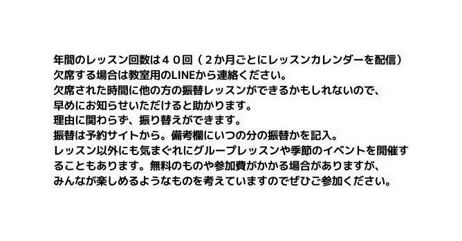 年間のレッスン回数は４０回 ２か月ごとにレッスンカレンダーを配信 欠席する場合は教室用のLINEから連絡ください 欠席された時間に他の方の振替レッスンができるかもしれないので 早めにお知らせいただけると助かります 理由に関わらず 振り替えができます 振替は予約サイトから 備考欄にいつの分の振替かを記入 レッスン以外にも気まぐれにグループレッスンや季節のイベントを開催することもあります 無料のものや参加費がかかる場合がありますが みんなが楽しめるようなものを考えていますのでぜひご参加ください