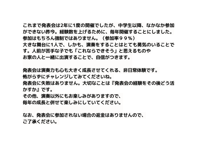 これまで発表会は2年に1度の開催でしたが 中学生以降 なかなか参加ができない昨今 経験数を上げるために 毎年開催することにしました 参加はもちろん強制ではありません 参加率９９ 大きな舞台に1人で しかも 演奏をすることはとても勇気のいることです 人前が苦手な子でも これならできそう と思えるものや お家の人と一緒に出演することで 自信がつきます 発表会は演奏力も心も大きく成長させてくれる 非日常体験です 怖がらずにチャレンジしてみてくださいね 発表会に失敗はありません 大切なことは 発表会の経験をその後どう活かすか です その他 演奏以外にもお楽しみがありますので 毎年の成長と併せて楽しみにしていてください なお 発表会に参加されない場合の返金はありませんので ご了承ください